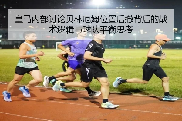 皇马内部讨论贝林厄姆位置后撤背后的战术逻辑与球队平衡思考