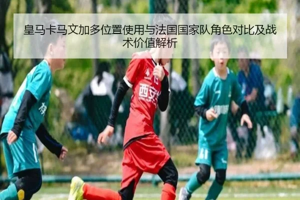 皇马卡马文加多位置使用与法国国家队角色对比及战术价值解析
