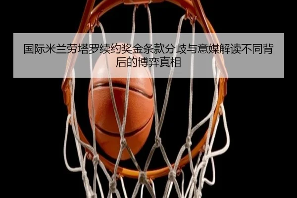 国际米兰劳塔罗续约奖金条款分歧与意媒解读不同背后的博弈真相