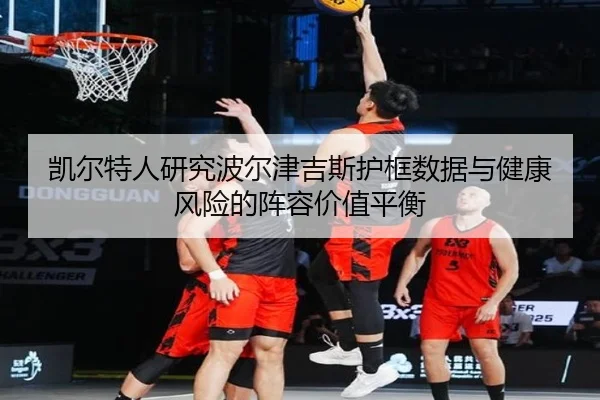 凯尔特人研究波尔津吉斯护框数据与健康风险的阵容价值平衡