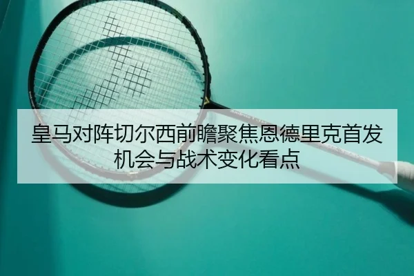 皇马对阵切尔西前瞻聚焦恩德里克首发机会与战术变化看点